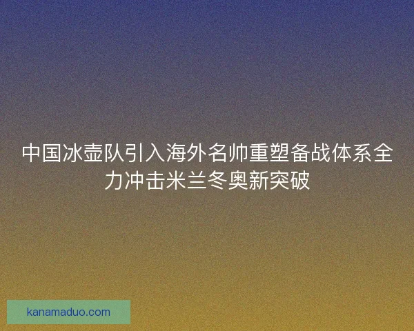 中国冰壶队引入海外名帅重塑备战体系全力冲击米兰冬奥新突破