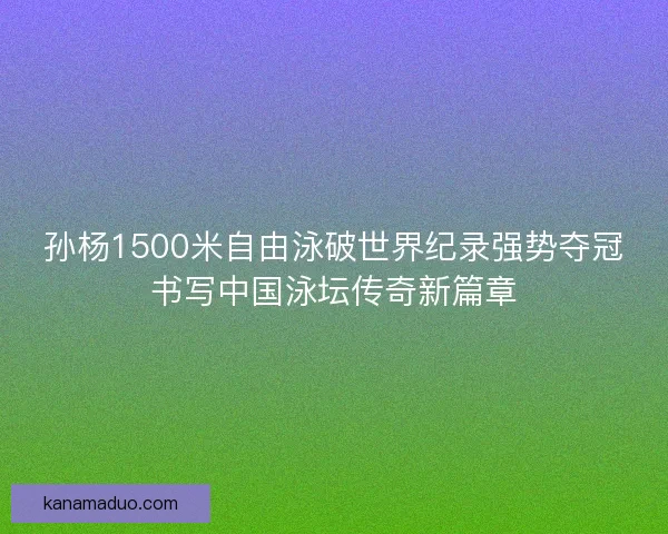孙杨1500米自由泳破世界纪录强势夺冠书写中国泳坛传奇新篇章